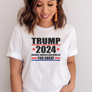 Trump 2024 Because America Can Never Be Too Great T Shirts