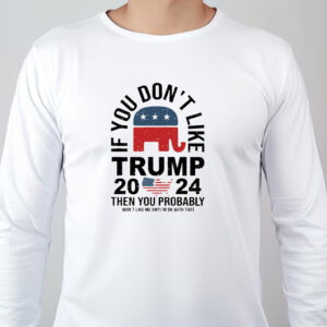 If You Don't Like Trump 2024 Then You Probably Won't Like Me And I'm Ok With That Sweatshirt , T-shirt , Hoodie , Long Sleeve T-shirt