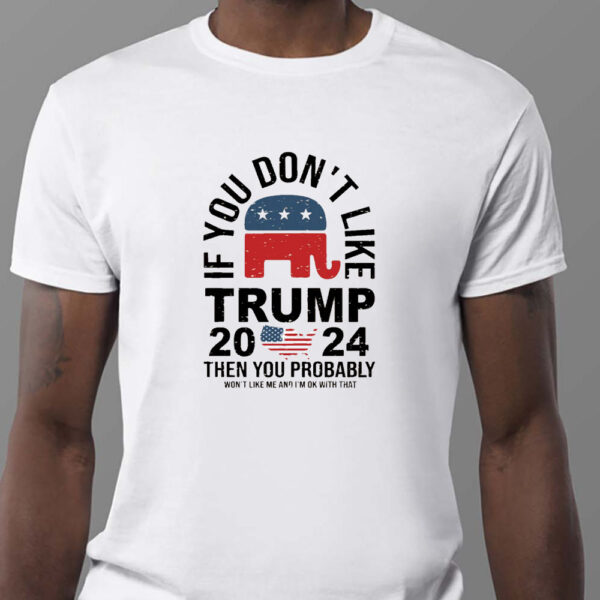 If You Don't Like Trump 2024 Then You Probably Won't Like Me And I'm Ok With That Sweatshirt , T-shirt , Hoodie , Long Sleeve T-shirt1